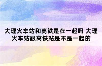 大理火车站和高铁是在一起吗 大理火车站跟高铁站是不是一起的